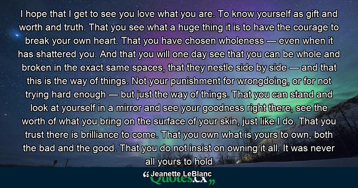 I hope that I get to see you love what you are. To know yourself as gift and worth and truth. That you see what a huge thing it is to have the courage to break your own heart. That you have chosen wholeness — even when it has shattered you. And that you will one day see that you can be whole and broken in the exact same spaces, that they nestle side by side — and that this is the way of things. Not your punishment for wrongdoing, or for not trying hard enough — but just the way of things. That you can stand and look at yourself in a mirror and see your goodness right there, see the worth of what you bring on the surface of your skin, just like I do. That you trust there is brilliance to come. That you own what is yours to own, both the bad and the good. That you do not insist on owning it all. It was never all yours to hold - Quote by Jeanette LeBlanc