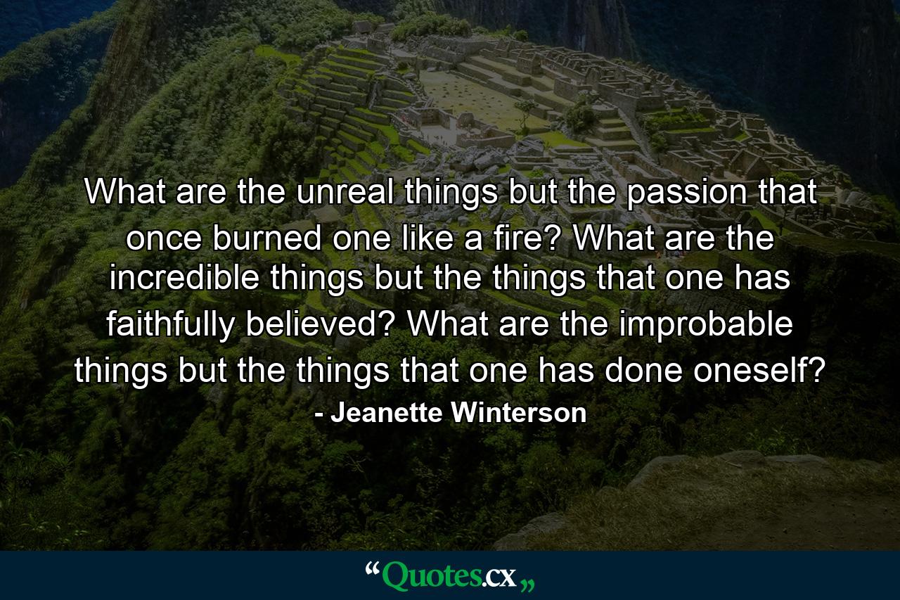 What are the unreal things but the passion that once burned one like a fire? What are the incredible things but the things that one has faithfully believed? What are the improbable things but the things that one has done oneself? - Quote by Jeanette Winterson