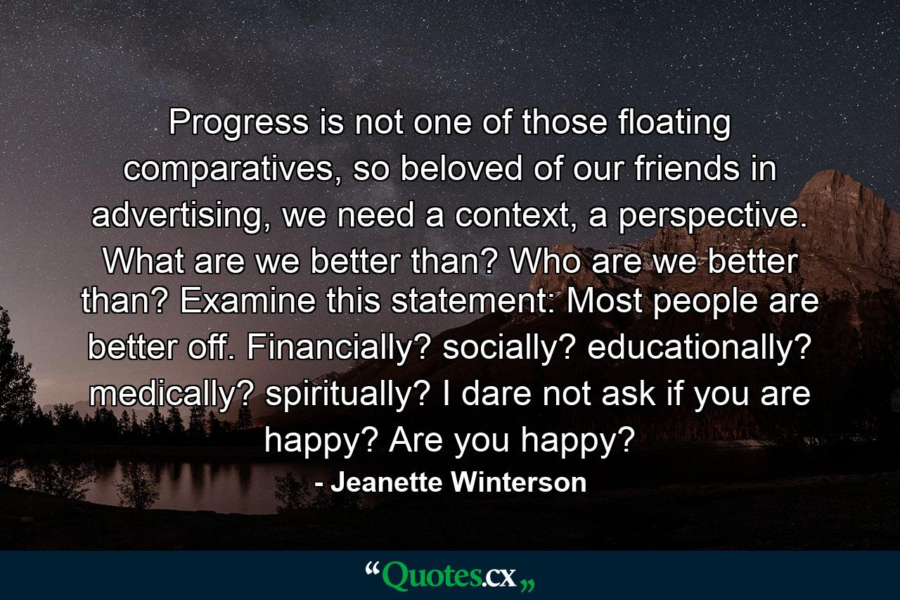 Progress is not one of those floating comparatives, so beloved of our friends in advertising, we need a context, a perspective. What are we better than? Who are we better than? Examine this statement: Most people are better off. Financially? socially? educationally? medically? spiritually? I dare not ask if you are happy? Are you happy? - Quote by Jeanette Winterson