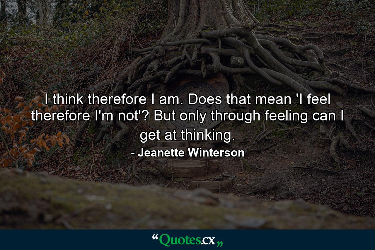 I think therefore I am. Does that mean 'I feel therefore I'm not'? But only through feeling can I get at thinking. - Quote by Jeanette Winterson