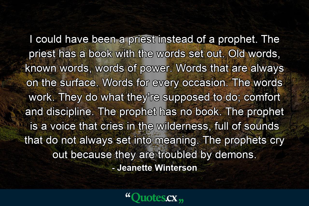 I could have been a priest instead of a prophet. The priest has a book with the words set out. Old words, known words, words of power. Words that are always on the surface. Words for every occasion. The words work. They do what they're supposed to do; comfort and discipline. The prophet has no book. The prophet is a voice that cries in the wilderness, full of sounds that do not always set into meaning. The prophets cry out because they are troubled by demons. - Quote by Jeanette Winterson