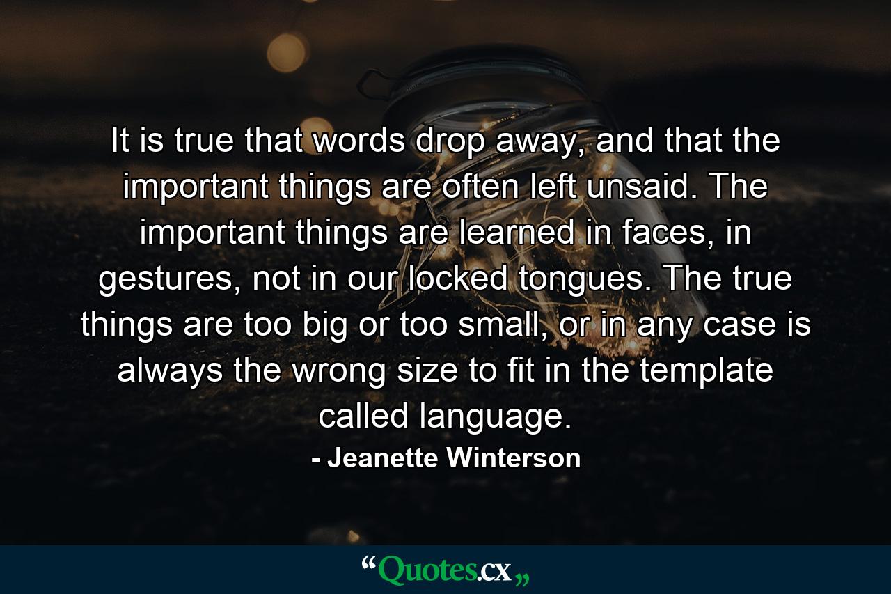 It is true that words drop away, and that the important things are often left unsaid. The important things are learned in faces, in gestures, not in our locked tongues. The true things are too big or too small, or in any case is always the wrong size to fit in the template called language. - Quote by Jeanette Winterson