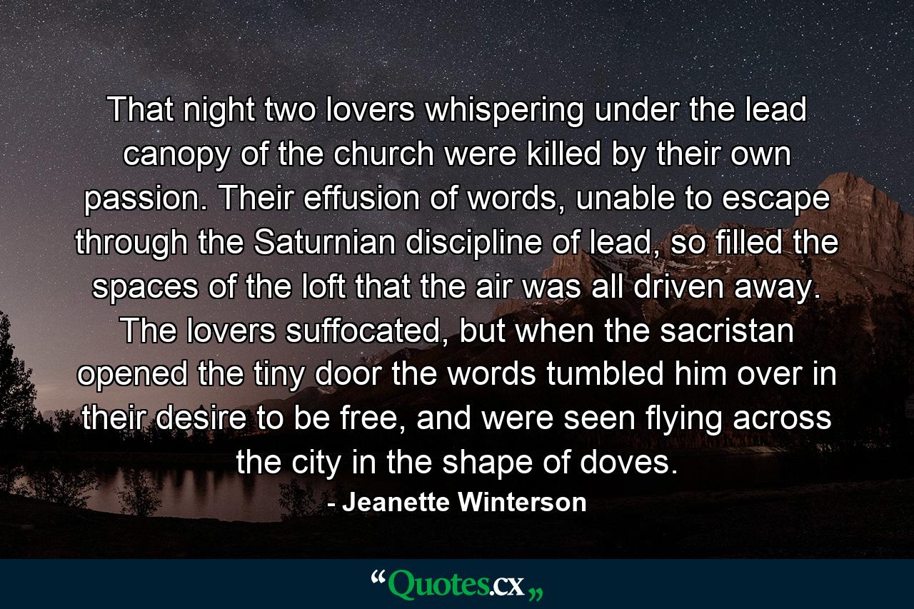 That night two lovers whispering under the lead canopy of the church were killed by their own passion. Their effusion of words, unable to escape through the Saturnian discipline of lead, so filled the spaces of the loft that the air was all driven away. The lovers suffocated, but when the sacristan opened the tiny door the words tumbled him over in their desire to be free, and were seen flying across the city in the shape of doves. - Quote by Jeanette Winterson