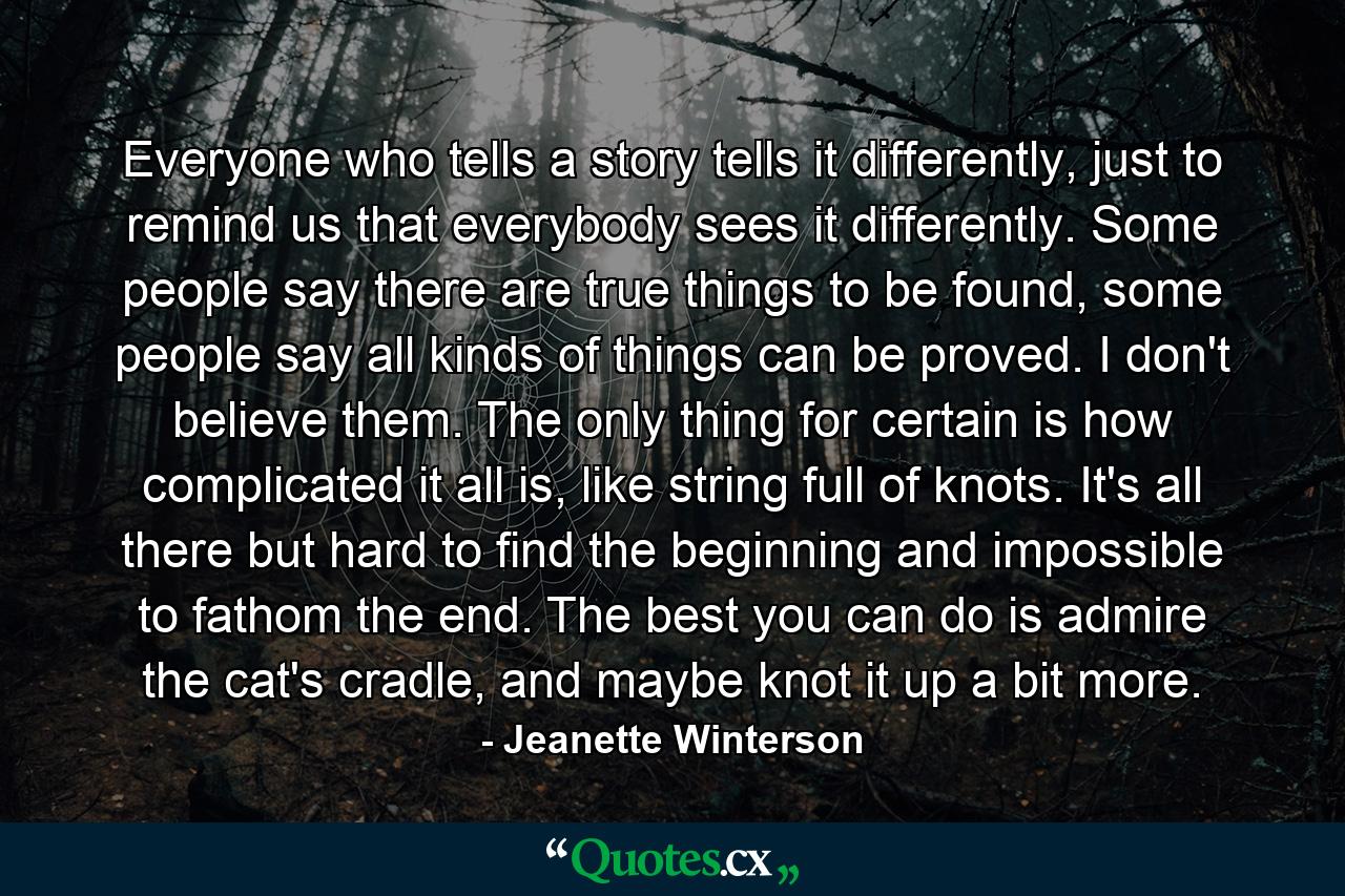 Everyone who tells a story tells it differently, just to remind us that everybody sees it differently. Some people say there are true things to be found, some people say all kinds of things can be proved. I don't believe them. The only thing for certain is how complicated it all is, like string full of knots. It's all there but hard to find the beginning and impossible to fathom the end. The best you can do is admire the cat's cradle, and maybe knot it up a bit more. - Quote by Jeanette Winterson