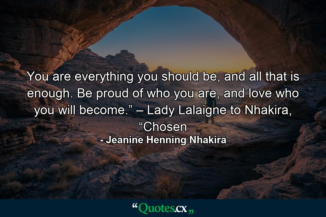 You are everything you should be, and all that is enough. Be proud of who you are, and love who you will become.” – Lady Lalaigne to Nhakira, “Chosen - Quote by Jeanine Henning Nhakira