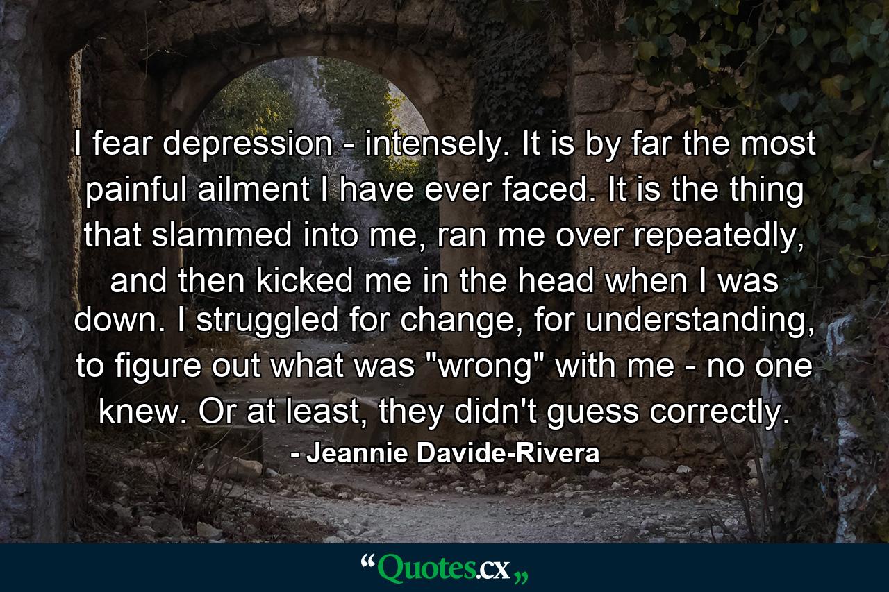 I fear depression - intensely. It is by far the most painful ailment I have ever faced. It is the thing that slammed into me, ran me over repeatedly, and then kicked me in the head when I was down. I struggled for change, for understanding, to figure out what was 