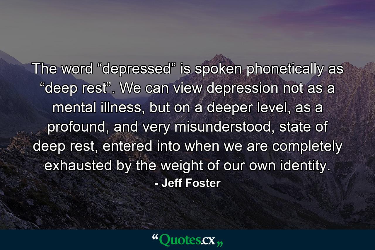 The word “depressed” is spoken phonetically as “deep rest”. We can view depression not as a mental illness, but on a deeper level, as a profound, and very misunderstood, state of deep rest, entered into when we are completely exhausted by the weight of our own identity. - Quote by Jeff Foster