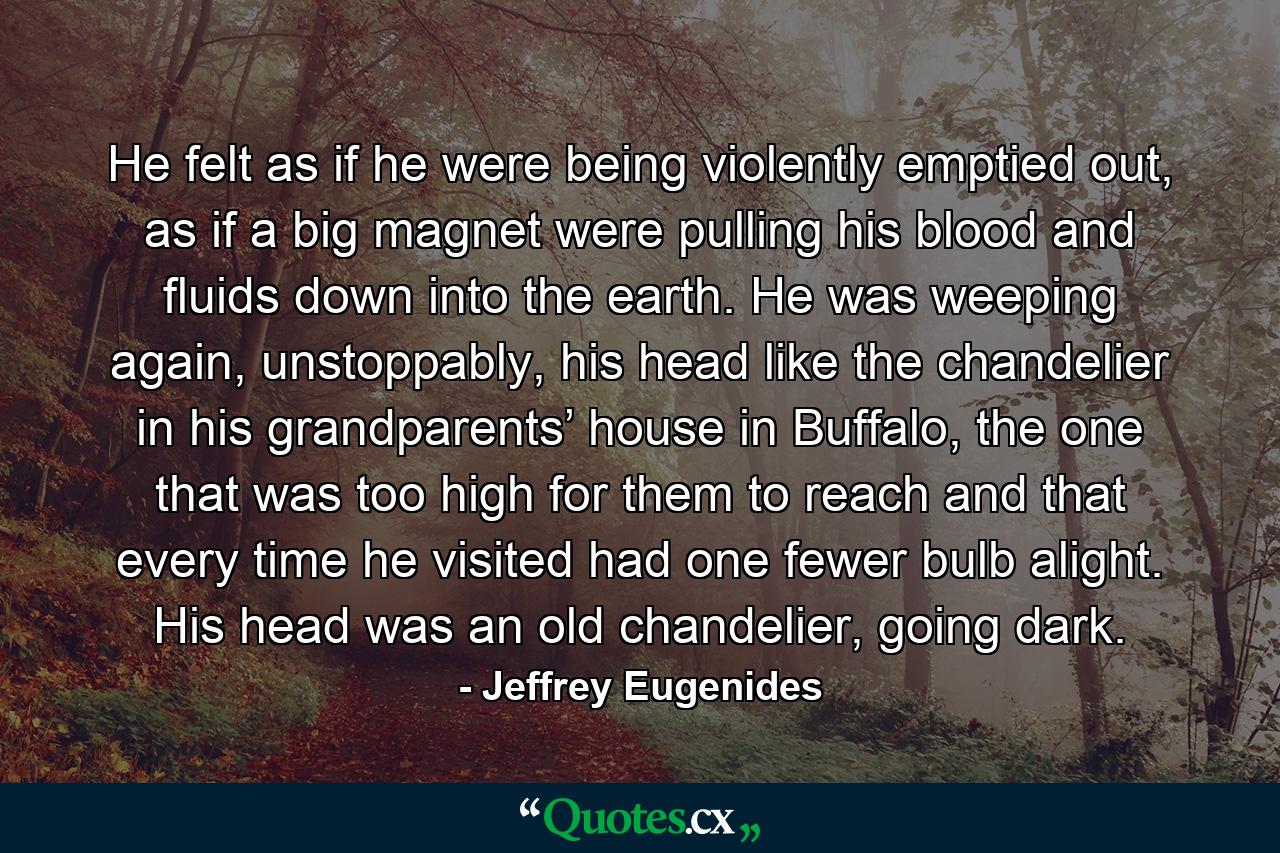 He felt as if he were being violently emptied out, as if a big magnet were pulling his blood and fluids down into the earth. He was weeping again, unstoppably, his head like the chandelier in his grandparents’ house in Buffalo, the one that was too high for them to reach and that every time he visited had one fewer bulb alight. His head was an old chandelier, going dark. - Quote by Jeffrey Eugenides