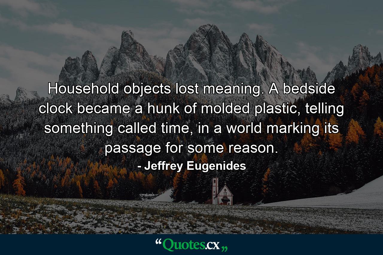 Household objects lost meaning. A bedside clock became a hunk of molded plastic, telling something called time, in a world marking its passage for some reason. - Quote by Jeffrey Eugenides