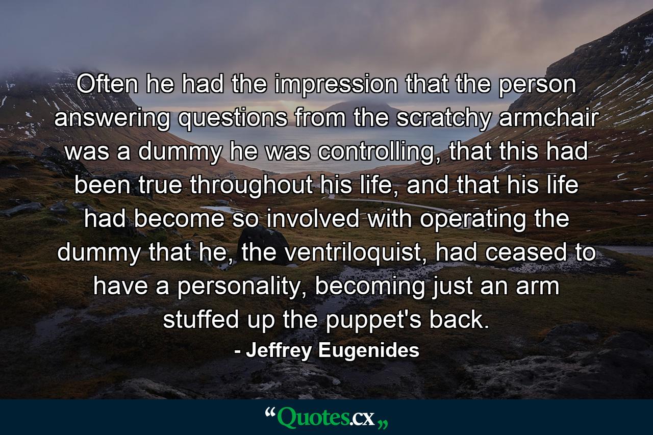 Often he had the impression that the person answering questions from the scratchy armchair was a dummy he was controlling, that this had been true throughout his life, and that his life had become so involved with operating the dummy that he, the ventriloquist, had ceased to have a personality, becoming just an arm stuffed up the puppet's back. - Quote by Jeffrey Eugenides