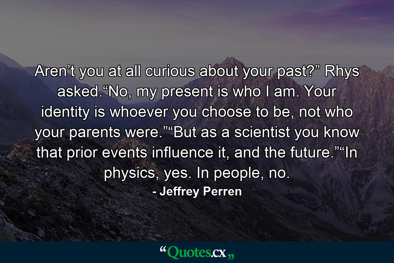 Aren’t you at all curious about your past?” Rhys asked.“No, my present is who I am. Your identity is whoever you choose to be, not who your parents were.”“But as a scientist you know that prior events influence it, and the future.”“In physics, yes. In people, no. - Quote by Jeffrey Perren