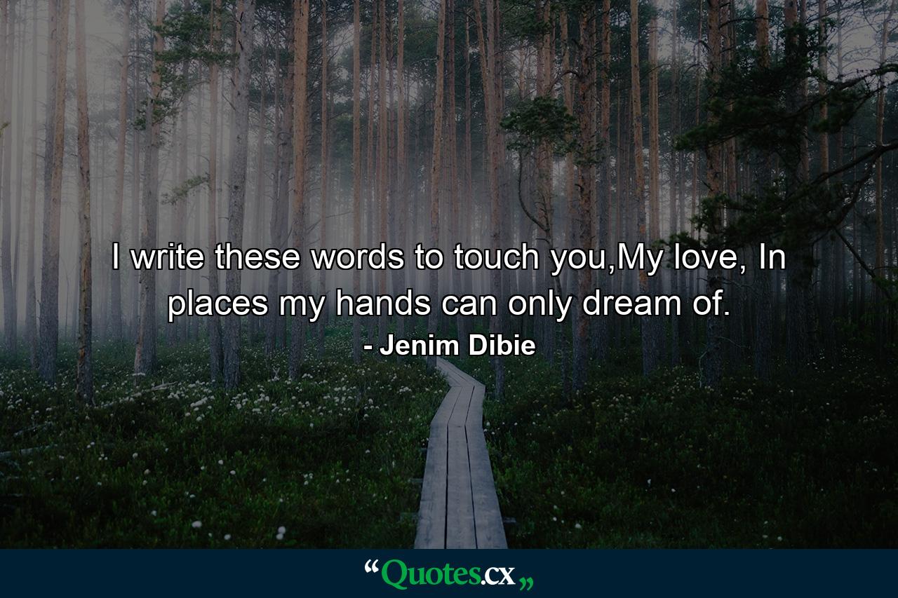 I write these words to touch you,My love, In places my hands can only dream of. - Quote by Jenim Dibie