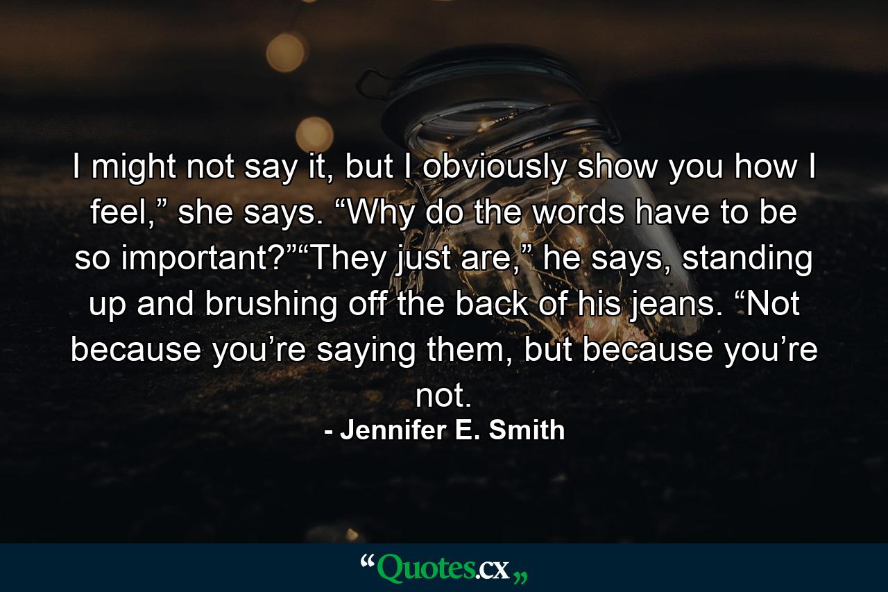 I might not say it, but I obviously show you how I feel,” she says. “Why do the words have to be so important?”“They just are,” he says, standing up and brushing off the back of his jeans. “Not because you’re saying them, but because you’re not. - Quote by Jennifer E. Smith