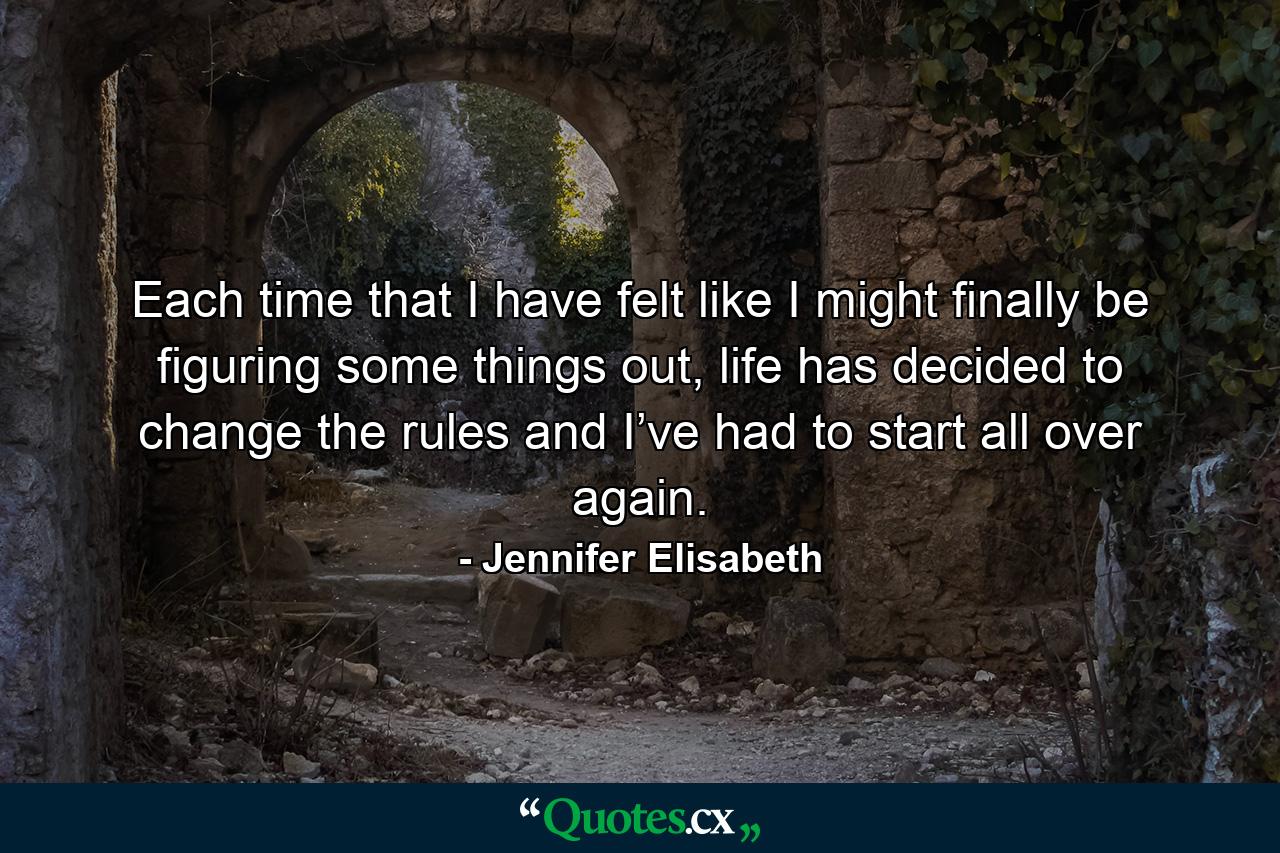 Each time that I have felt like I might finally be figuring some things out, life has decided to change the rules and I’ve had to start all over again. - Quote by Jennifer Elisabeth