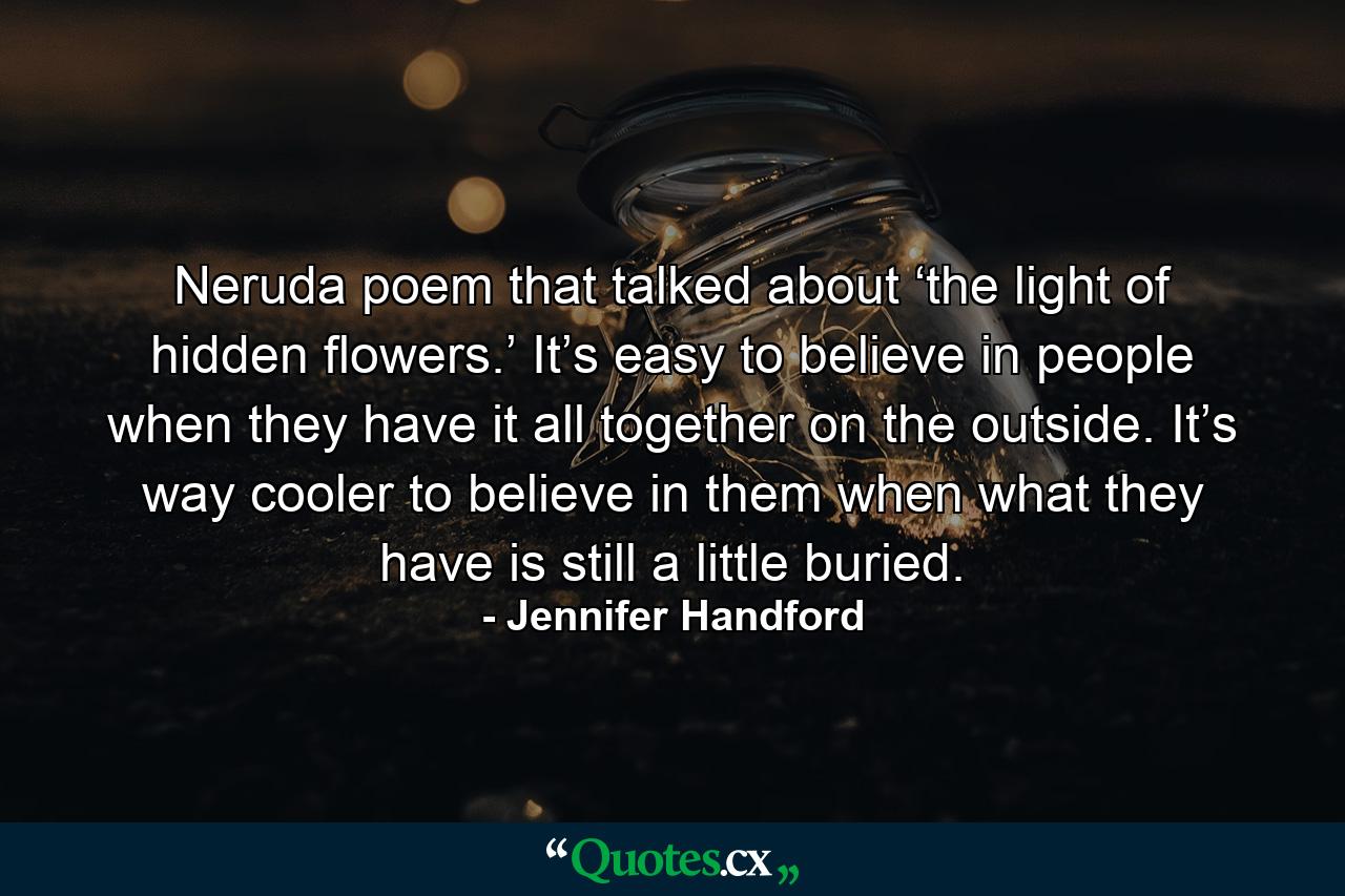 Neruda poem that talked about ‘the light of hidden flowers.’ It’s easy to believe in people when they have it all together on the outside. It’s way cooler to believe in them when what they have is still a little buried. - Quote by Jennifer Handford