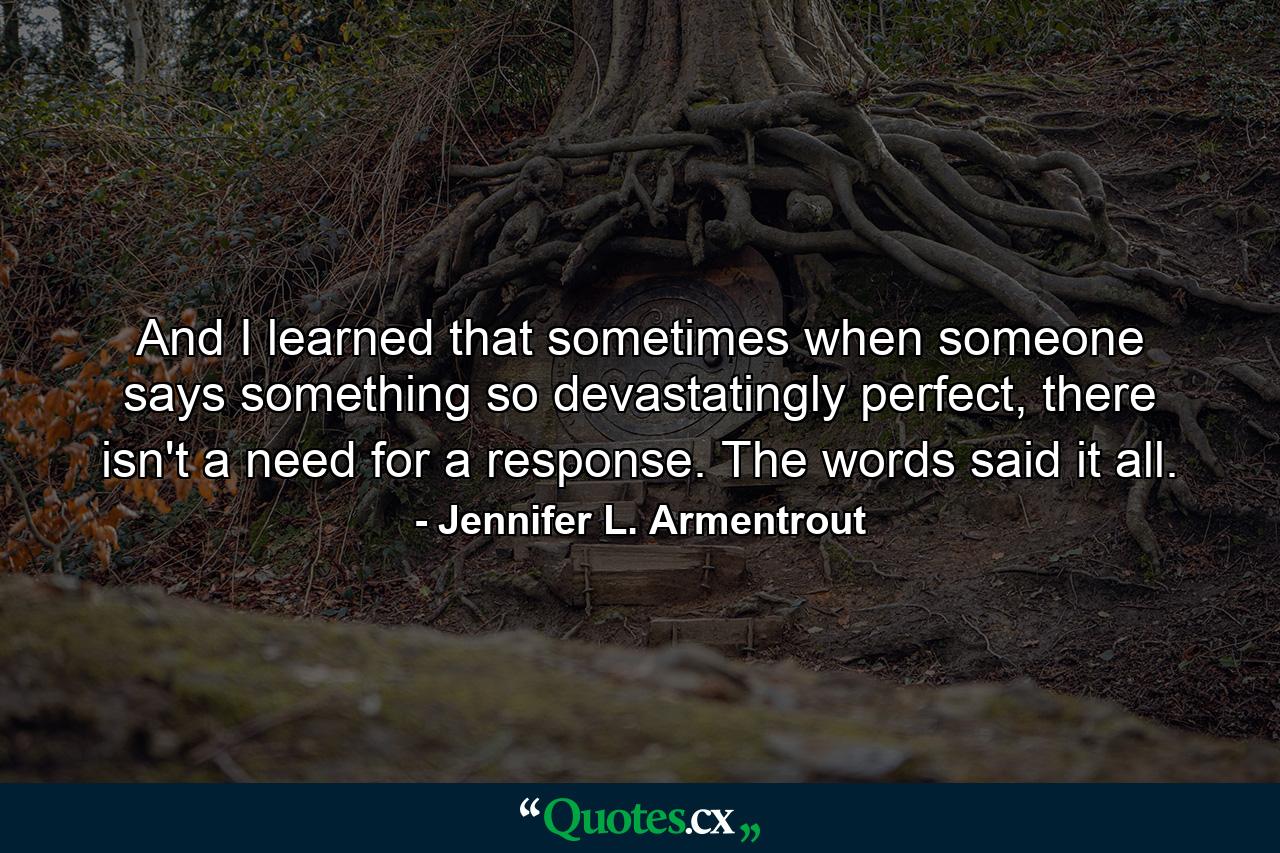 And I learned that sometimes when someone says something so devastatingly perfect, there isn't a need for a response. The words said it all. - Quote by Jennifer L. Armentrout