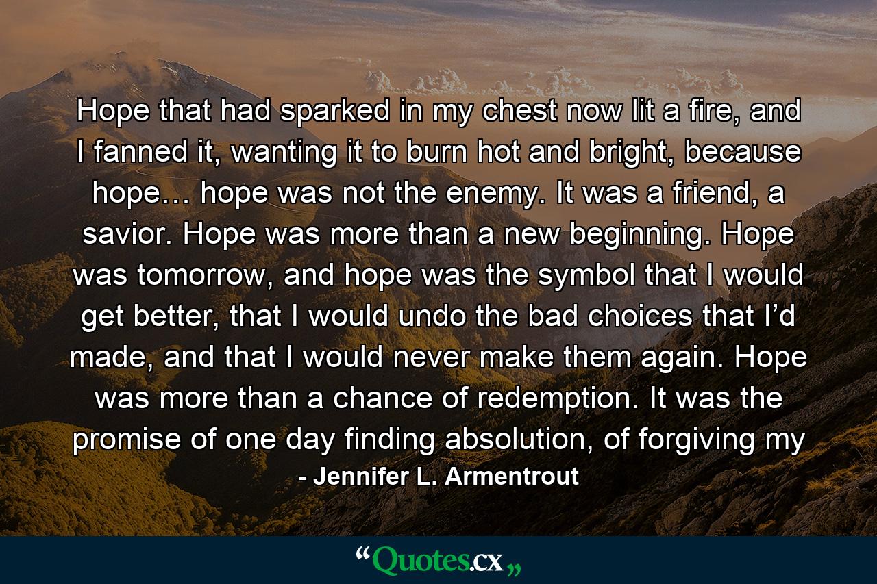 Hope that had sparked in my chest now lit a fire, and I fanned it, wanting it to burn hot and bright, because hope… hope was not the enemy. It was a friend, a savior. Hope was more than a new beginning. Hope was tomorrow, and hope was the symbol that I would get better, that I would undo the bad choices that I’d made, and that I would never make them again. Hope was more than a chance of redemption. It was the promise of one day finding absolution, of forgiving my - Quote by Jennifer L. Armentrout