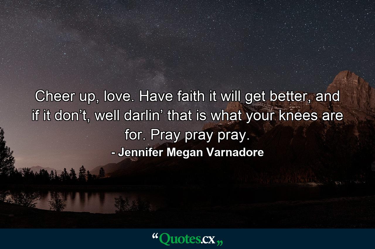 Cheer up, love. Have faith it will get better, and if it don’t, well darlin’ that is what your knees are for. Pray pray pray. - Quote by Jennifer Megan Varnadore