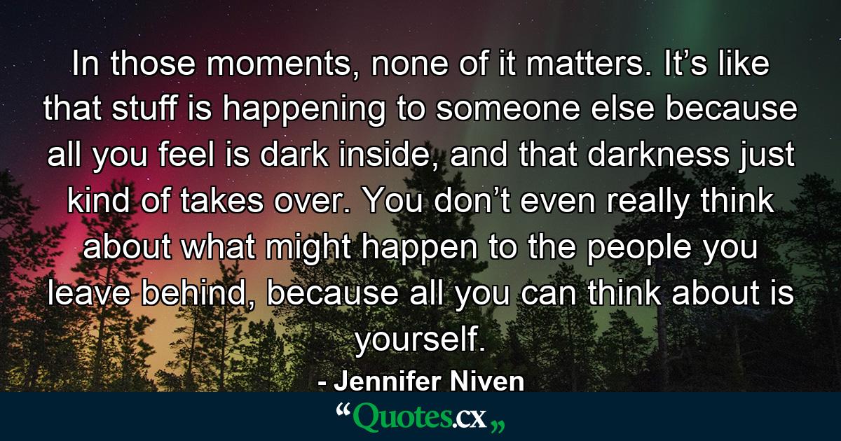 In those moments, none of it matters. It’s like that stuff is happening to someone else because all you feel is dark inside, and that darkness just kind of takes over. You don’t even really think about what might happen to the people you leave behind, because all you can think about is yourself. - Quote by Jennifer Niven