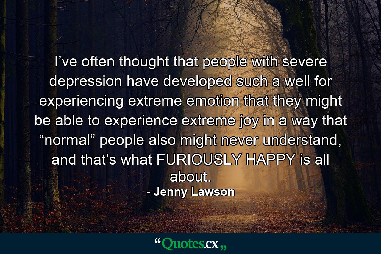 I’ve often thought that people with severe depression have developed such a well for experiencing extreme emotion that they might be able to experience extreme joy in a way that “normal” people also might never understand, and that’s what FURIOUSLY HAPPY is all about. - Quote by Jenny Lawson