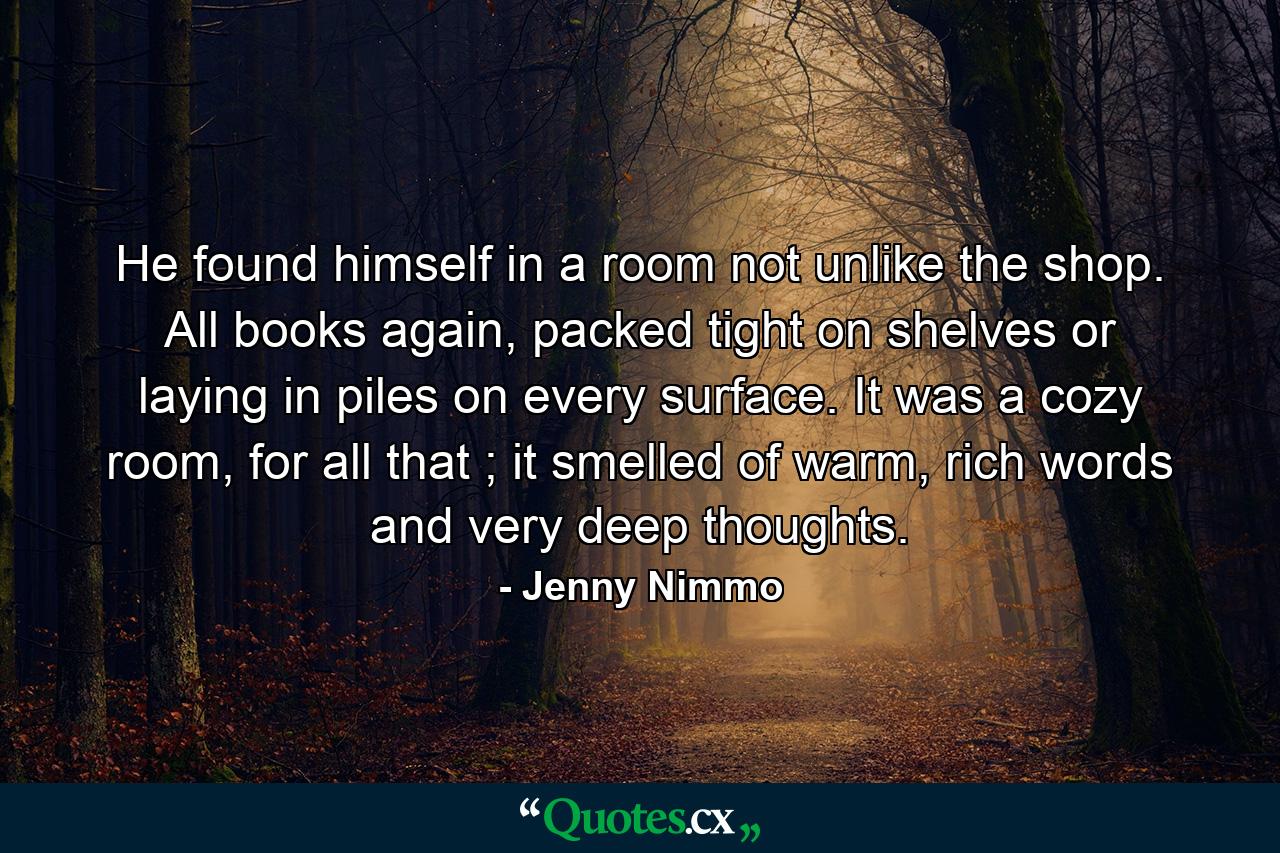 He found himself in a room not unlike the shop. All books again, packed tight on shelves or laying in piles on every surface. It was a cozy room, for all that ; it smelled of warm, rich words and very deep thoughts. - Quote by Jenny Nimmo