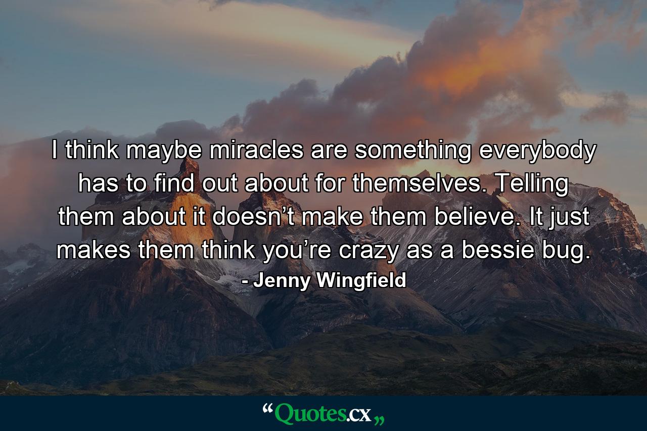 I think maybe miracles are something everybody has to find out about for themselves. Telling them about it doesn’t make them believe. It just makes them think you’re crazy as a bessie bug. - Quote by Jenny Wingfield