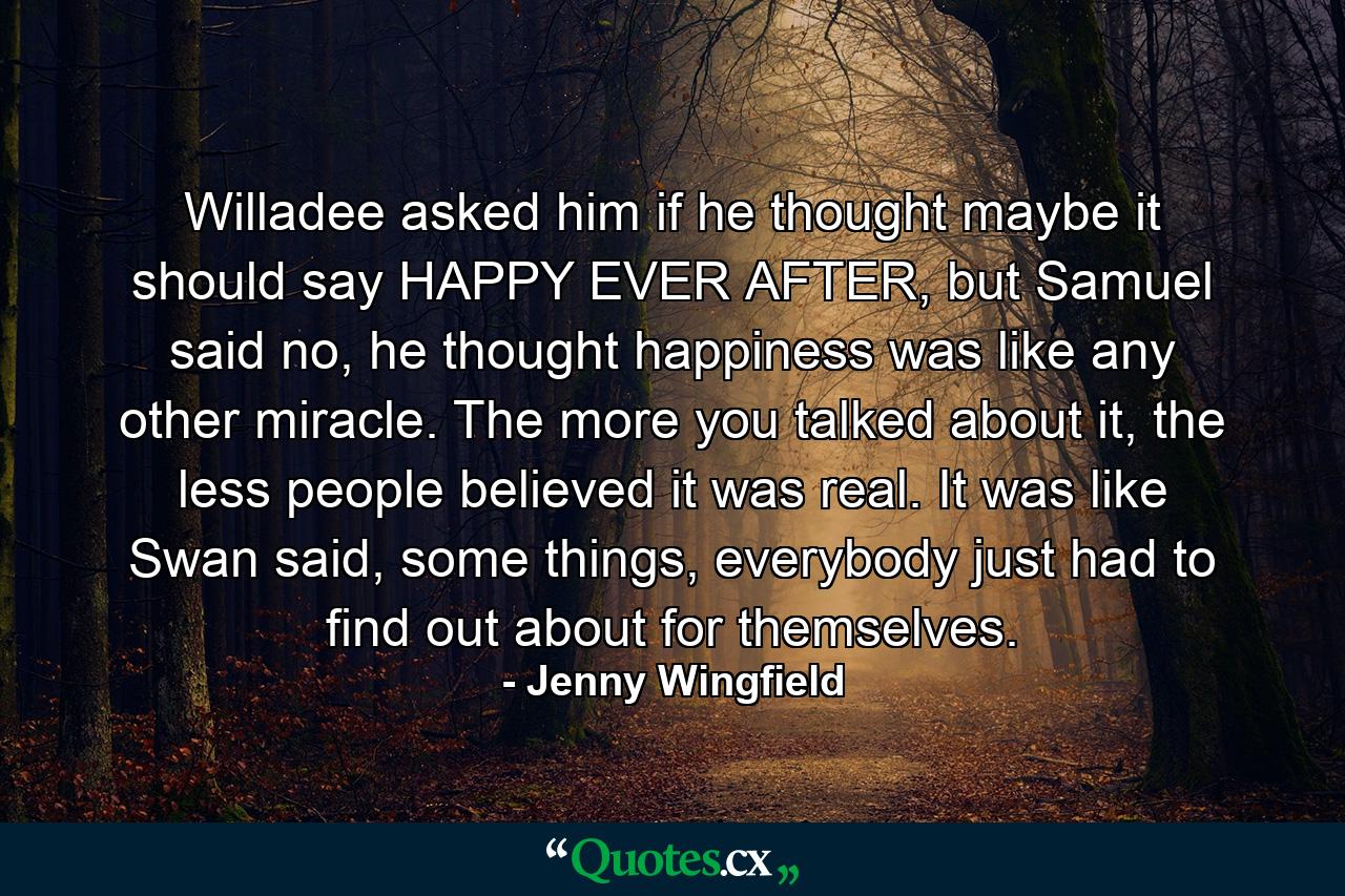 Willadee asked him if he thought maybe it should say HAPPY EVER AFTER, but Samuel said no, he thought happiness was like any other miracle. The more you talked about it, the less people believed it was real. It was like Swan said, some things, everybody just had to find out about for themselves. - Quote by Jenny Wingfield