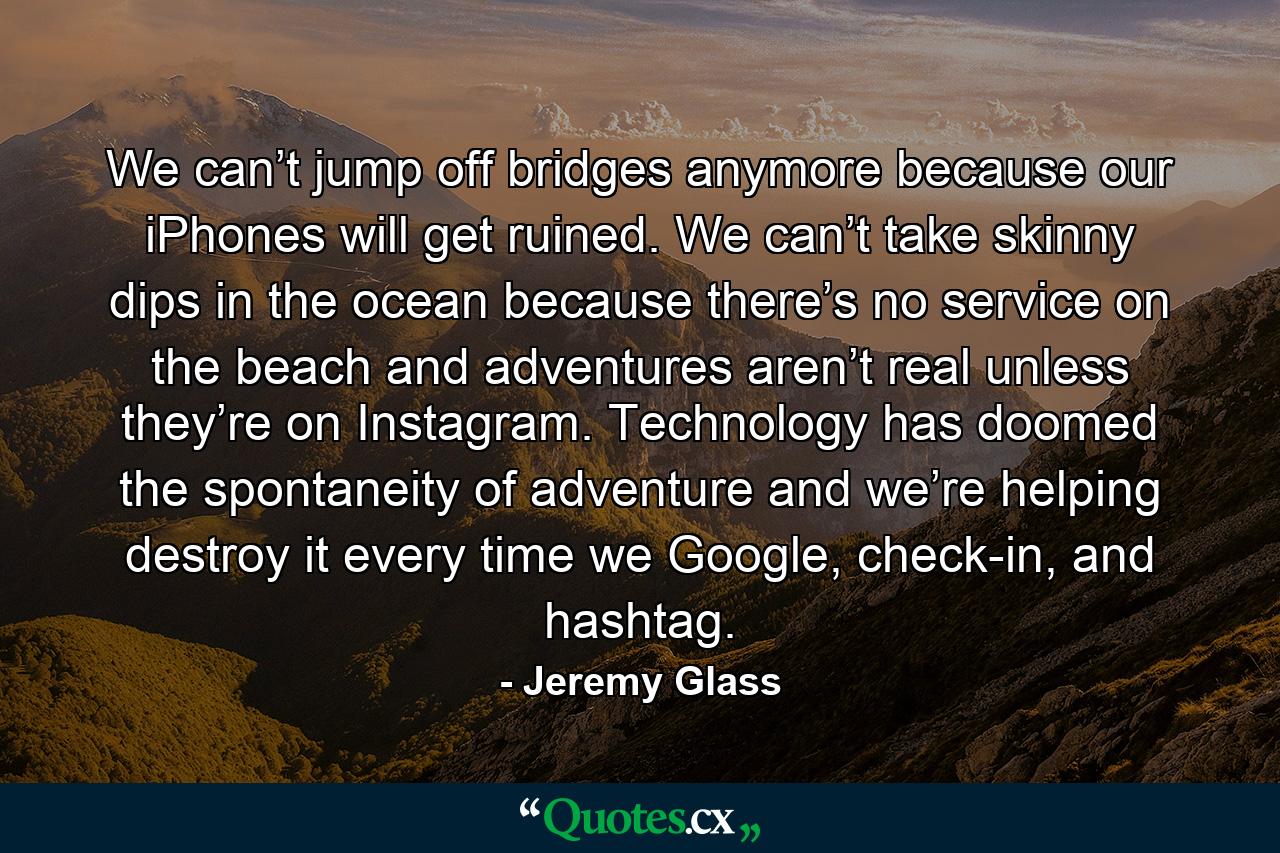 We can’t jump off bridges anymore because our iPhones will get ruined. We can’t take skinny dips in the ocean because there’s no service on the beach and adventures aren’t real unless they’re on Instagram. Technology has doomed the spontaneity of adventure and we’re helping destroy it every time we Google, check-in, and hashtag. - Quote by Jeremy Glass