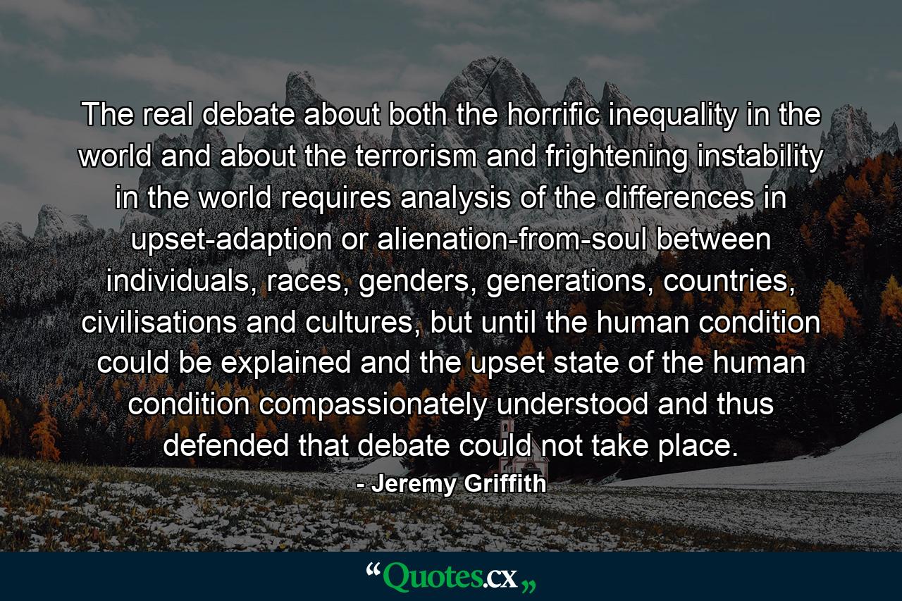 The real debate about both the horrific inequality in the world and about the terrorism and frightening instability in the world requires analysis of the differences in upset-adaption or alienation-from-soul between individuals, races, genders, generations, countries, civilisations and cultures, but until the human condition could be explained and the upset state of the human condition compassionately understood and thus defended that debate could not take place. - Quote by Jeremy Griffith