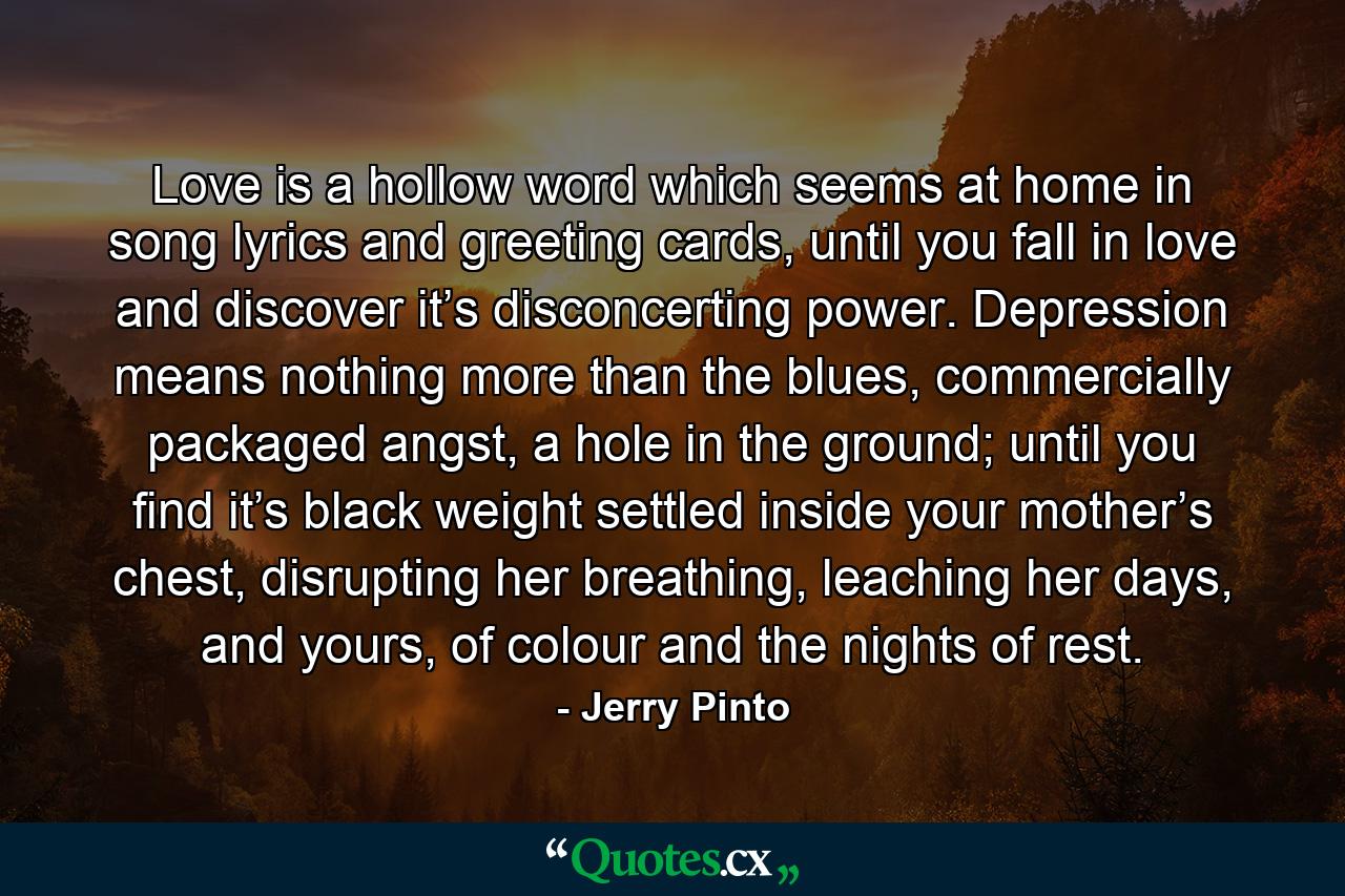 Love is a hollow word which seems at home in song lyrics and greeting cards, until you fall in love and discover it’s disconcerting power. Depression means nothing more than the blues, commercially packaged angst, a hole in the ground; until you find it’s black weight settled inside your mother’s chest, disrupting her breathing, leaching her days, and yours, of colour and the nights of rest. - Quote by Jerry Pinto