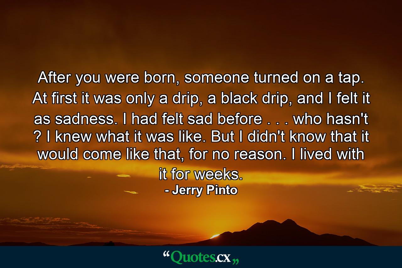 After you were born, someone turned on a tap. At first it was only a drip, a black drip, and I felt it as sadness. I had felt sad before . . . who hasn't ? I knew what it was like. But I didn't know that it would come like that, for no reason. I lived with it for weeks. - Quote by Jerry Pinto