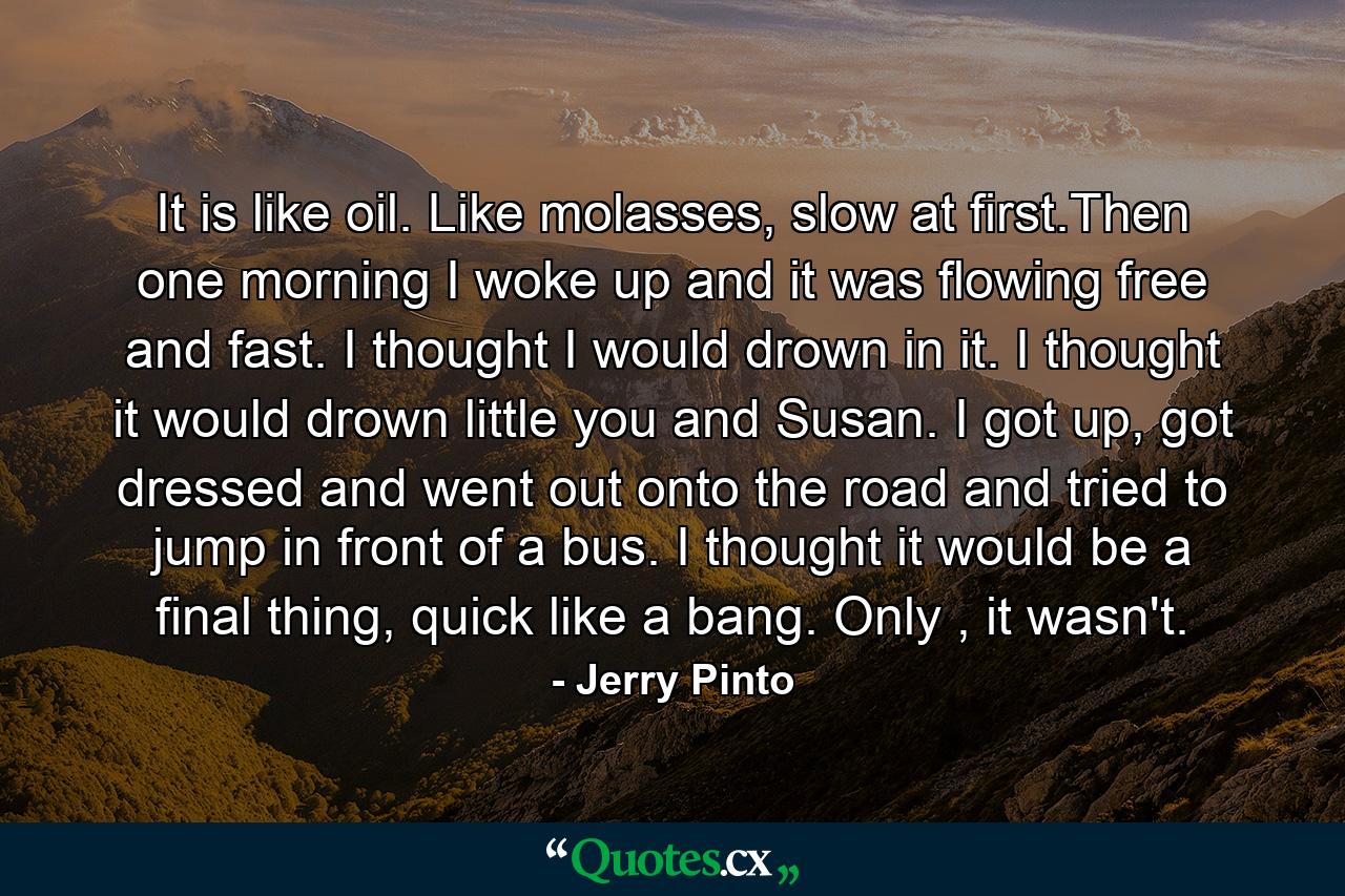 It is like oil. Like molasses, slow at first.Then one morning I woke up and it was flowing free and fast. I thought I would drown in it. I thought it would drown little you and Susan. I got up, got dressed and went out onto the road and tried to jump in front of a bus. I thought it would be a final thing, quick like a bang. Only , it wasn't. - Quote by Jerry Pinto