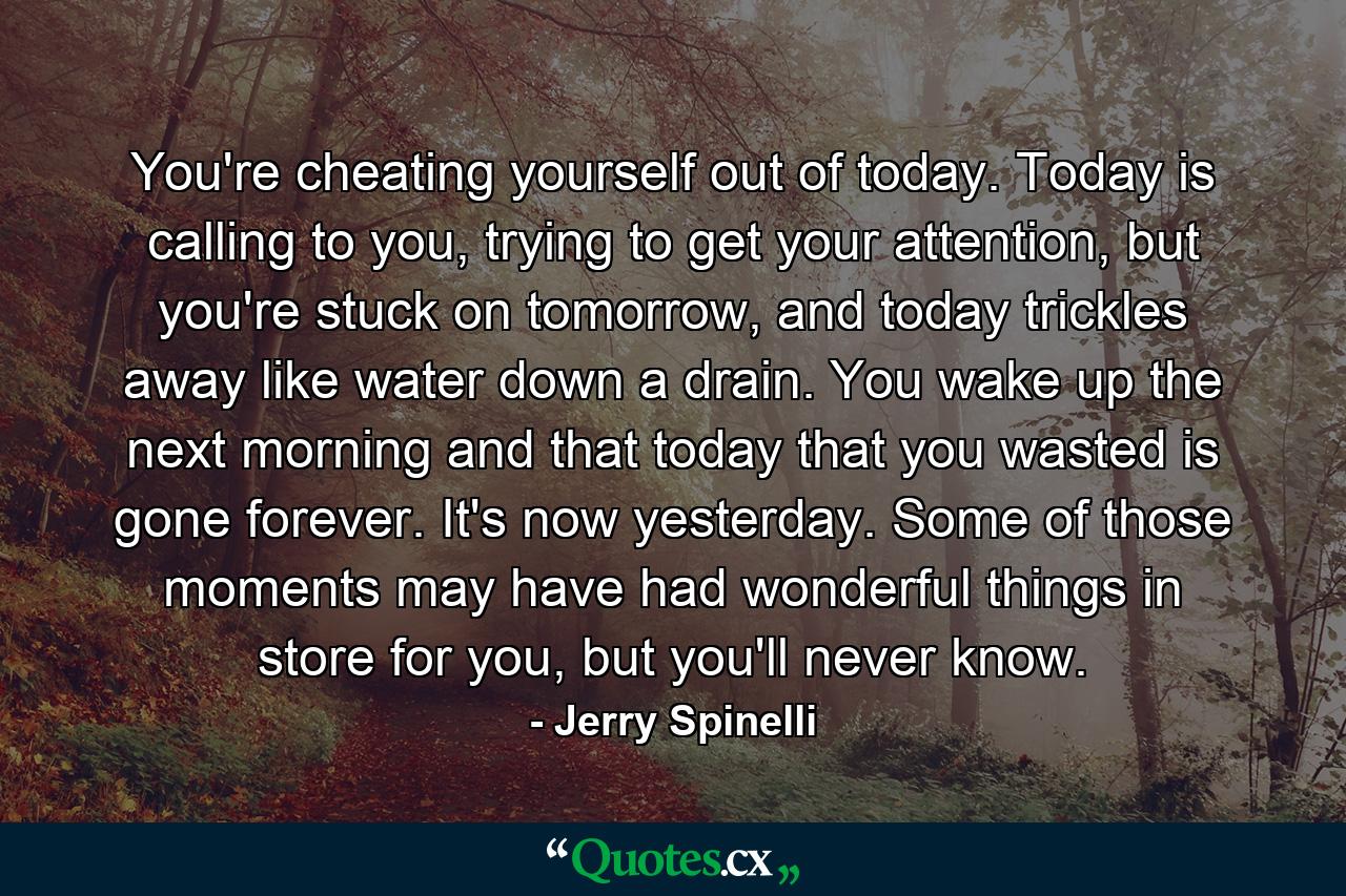 You're cheating yourself out of today. Today is calling to you, trying to get your attention, but you're stuck on tomorrow, and today trickles away like water down a drain. You wake up the next morning and that today that you wasted is gone forever. It's now yesterday. Some of those moments may have had wonderful things in store for you, but you'll never know. - Quote by Jerry Spinelli