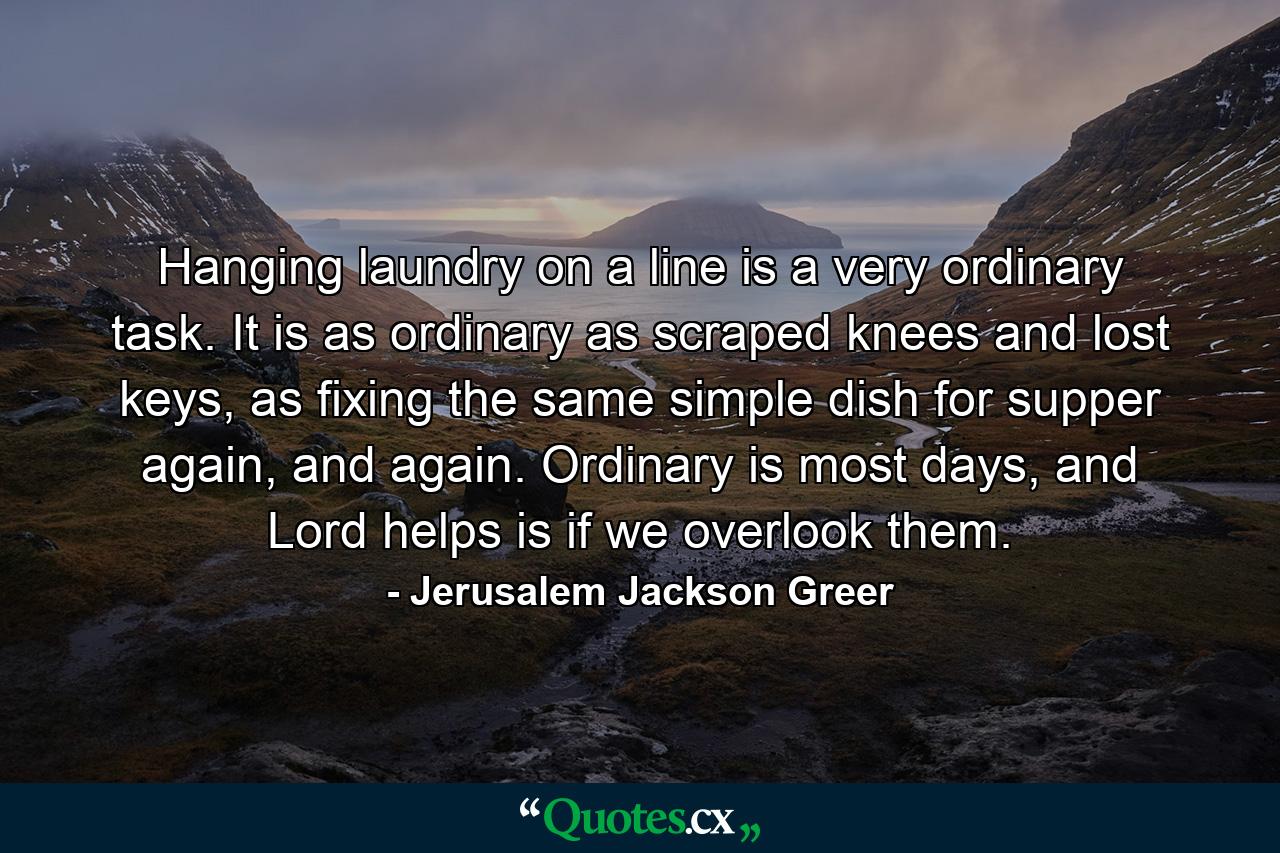 Hanging laundry on a line is a very ordinary task. It is as ordinary as scraped knees and lost keys, as fixing the same simple dish for supper again, and again. Ordinary is most days, and Lord helps is if we overlook them. - Quote by Jerusalem Jackson Greer