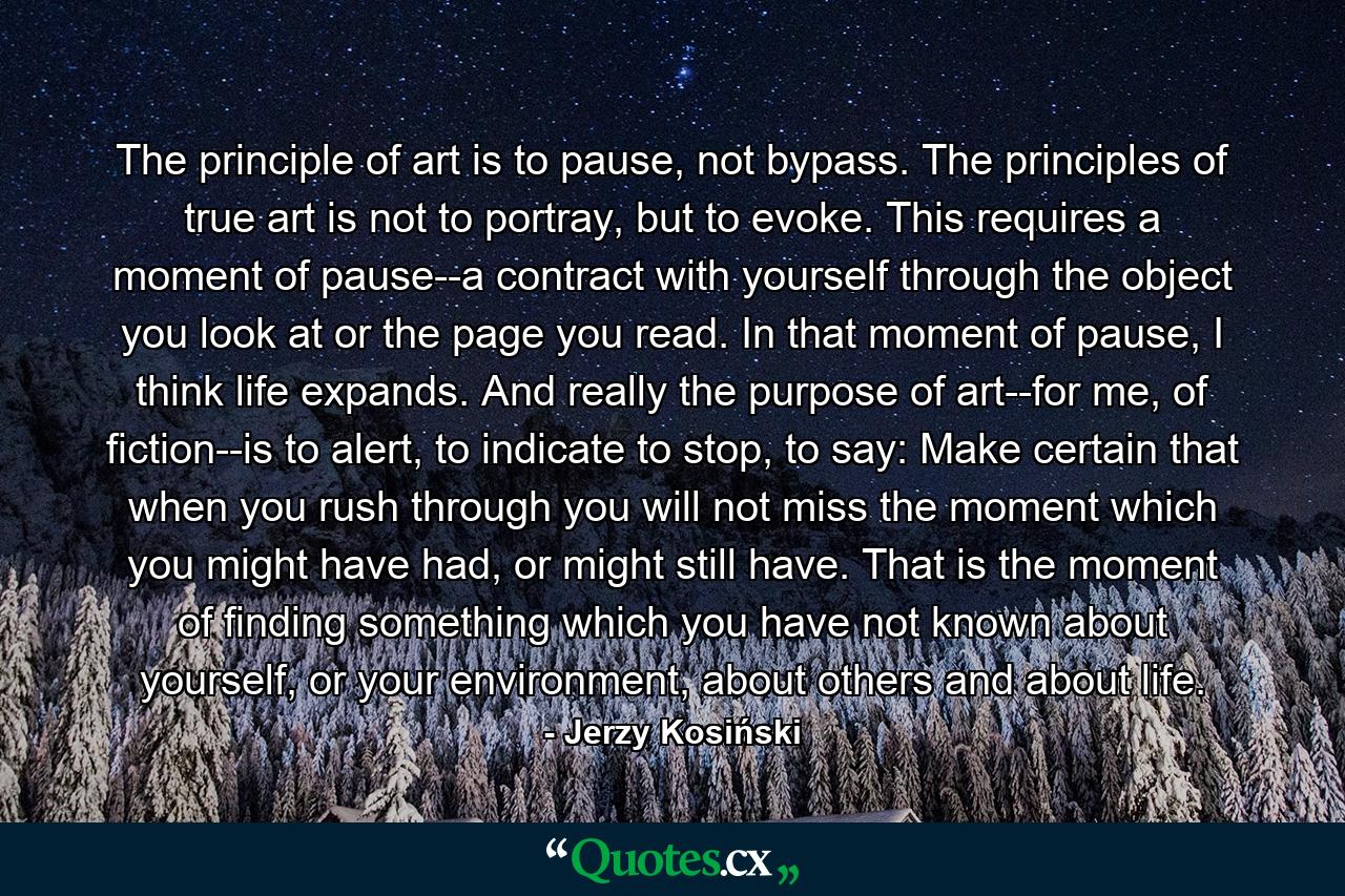 The principle of art is to pause, not bypass. The principles of true art is not to portray, but to evoke. This requires a moment of pause--a contract with yourself through the object you look at or the page you read. In that moment of pause, I think life expands. And really the purpose of art--for me, of fiction--is to alert, to indicate to stop, to say: Make certain that when you rush through you will not miss the moment which you might have had, or might still have. That is the moment of finding something which you have not known about yourself, or your environment, about others and about life. - Quote by Jerzy Kosiński