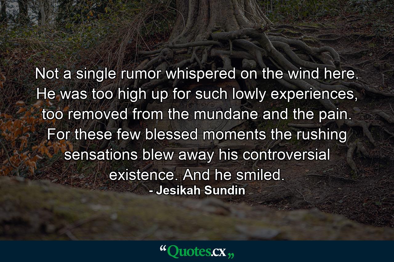 Not a single rumor whispered on the wind here. He was too high up for such lowly experiences, too removed from the mundane and the pain. For these few blessed moments the rushing sensations blew away his controversial existence. And he smiled. - Quote by Jesikah Sundin