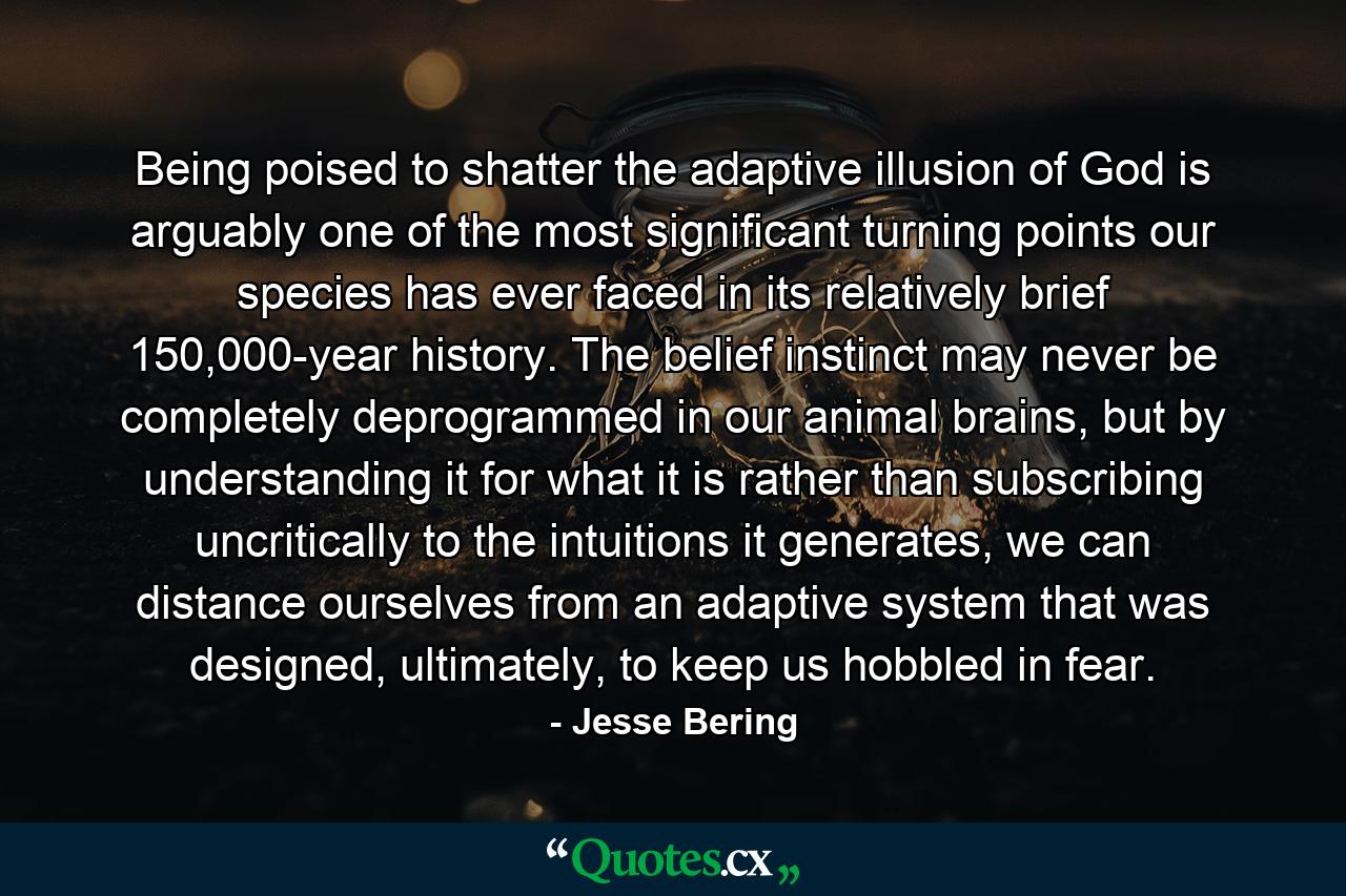 Being poised to shatter the adaptive illusion of God is arguably one of the most significant turning points our species has ever faced in its relatively brief 150,000-year history. The belief instinct may never be completely deprogrammed in our animal brains, but by understanding it for what it is rather than subscribing uncritically to the intuitions it generates, we can distance ourselves from an adaptive system that was designed, ultimately, to keep us hobbled in fear. - Quote by Jesse Bering