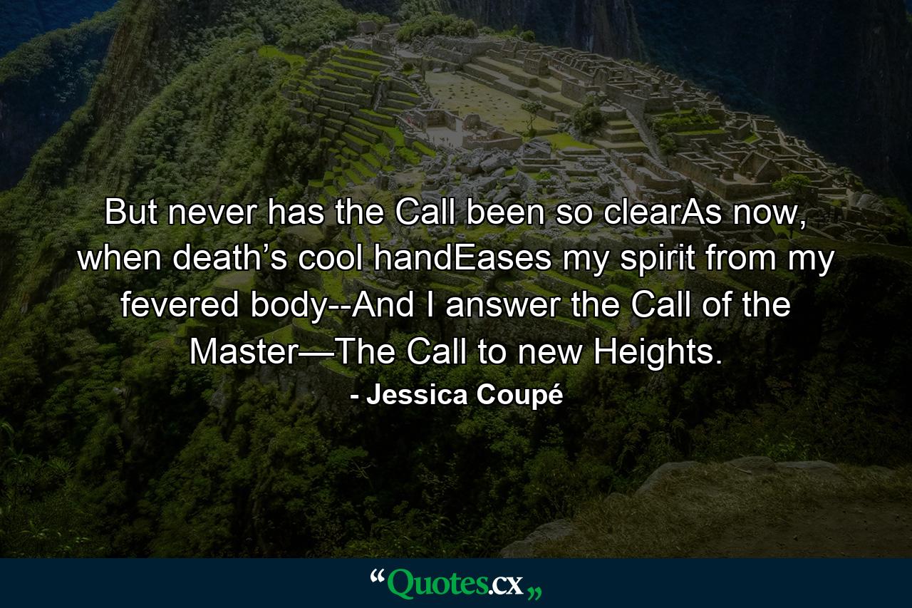 But never has the Call been so clearAs now, when death’s cool handEases my spirit from my fevered body--And I answer the Call of the Master—The Call to new Heights. - Quote by Jessica Coupé