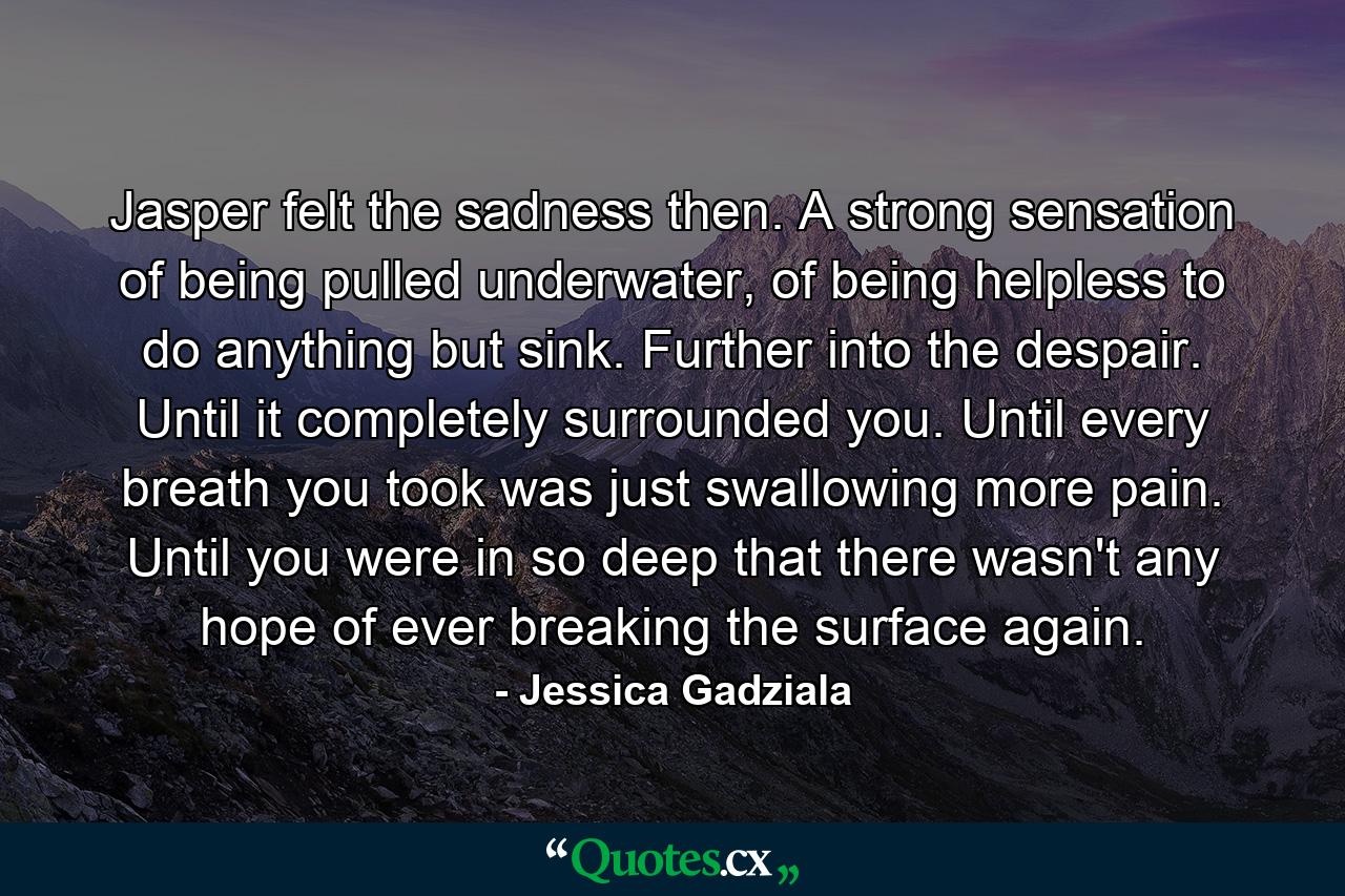 Jasper felt the sadness then. A strong sensation of being pulled underwater, of being helpless to do anything but sink. Further into the despair. Until it completely surrounded you. Until every breath you took was just swallowing more pain. Until you were in so deep that there wasn't any hope of ever breaking the surface again. - Quote by Jessica Gadziala