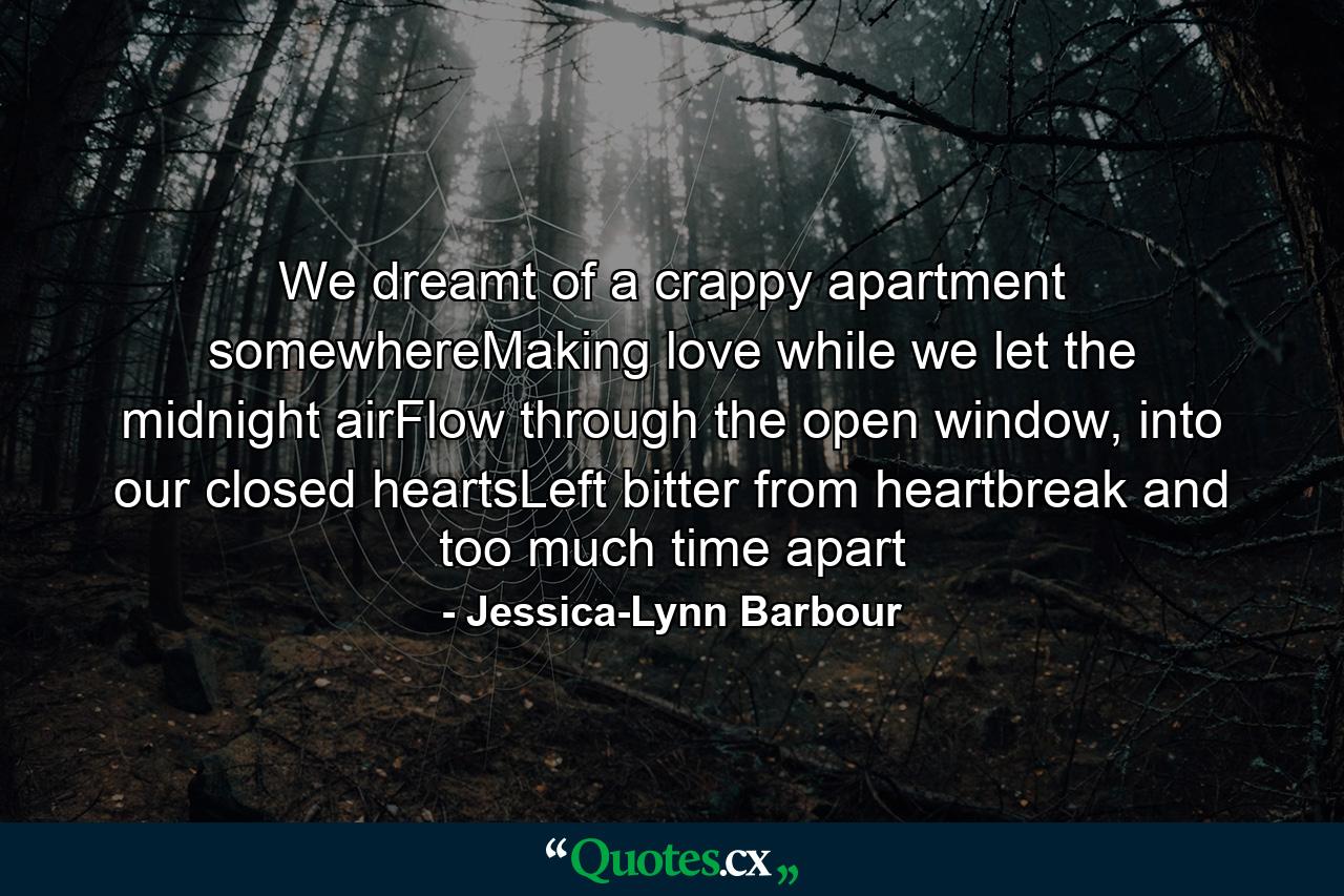 We dreamt of a crappy apartment somewhereMaking love while we let the midnight airFlow through the open window, into our closed heartsLeft bitter from heartbreak and too much time apart - Quote by Jessica-Lynn Barbour