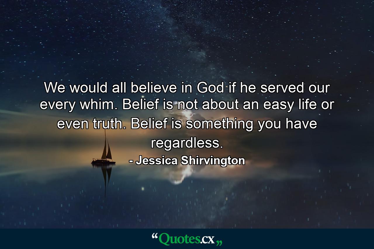 We would all believe in God if he served our every whim. Belief is not about an easy life or even truth. Belief is something you have regardless. - Quote by Jessica Shirvington