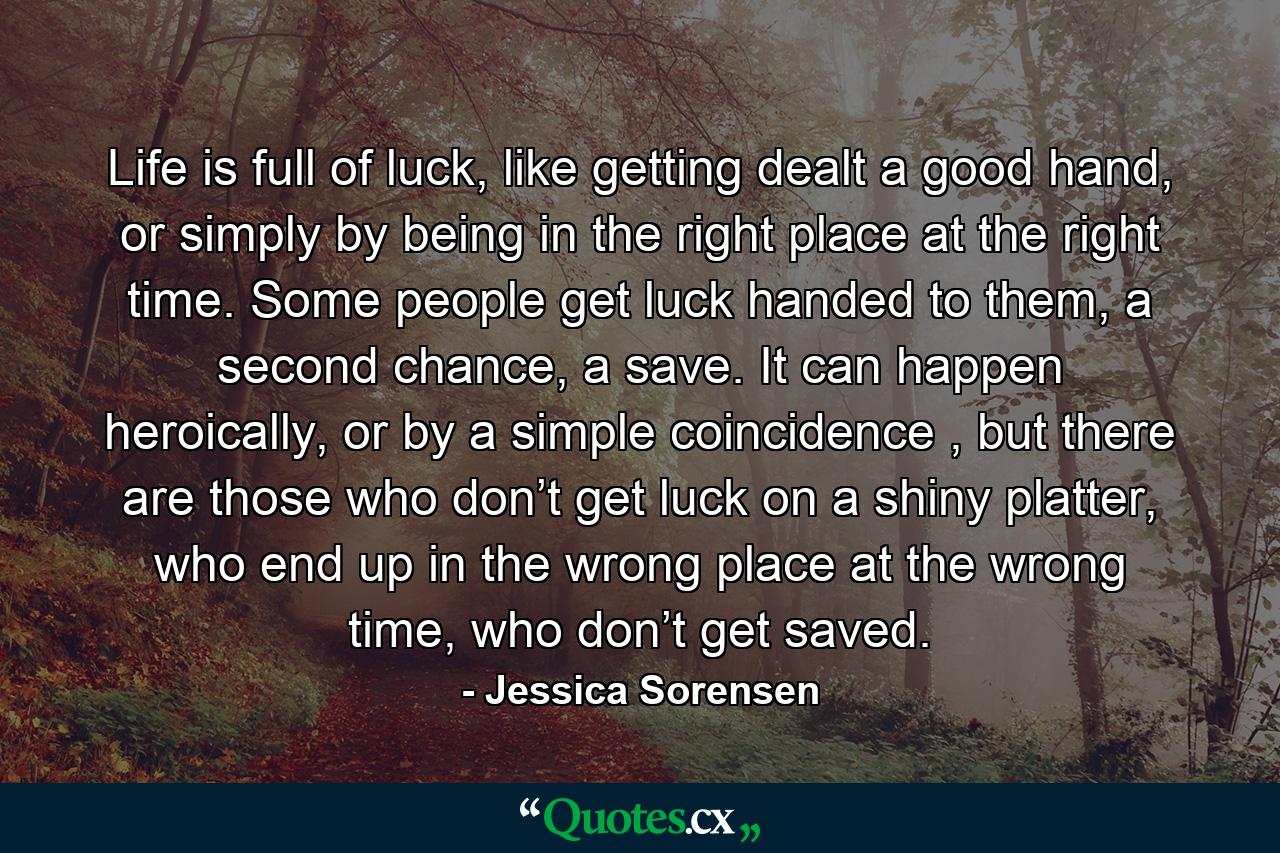 Life is full of luck, like getting dealt a good hand, or simply by being in the right place at the right time. Some people get luck handed to them, a second chance, a save. It can happen heroically, or by a simple coincidence , but there are those who don’t get luck on a shiny platter, who end up in the wrong place at the wrong time, who don’t get saved. - Quote by Jessica Sorensen