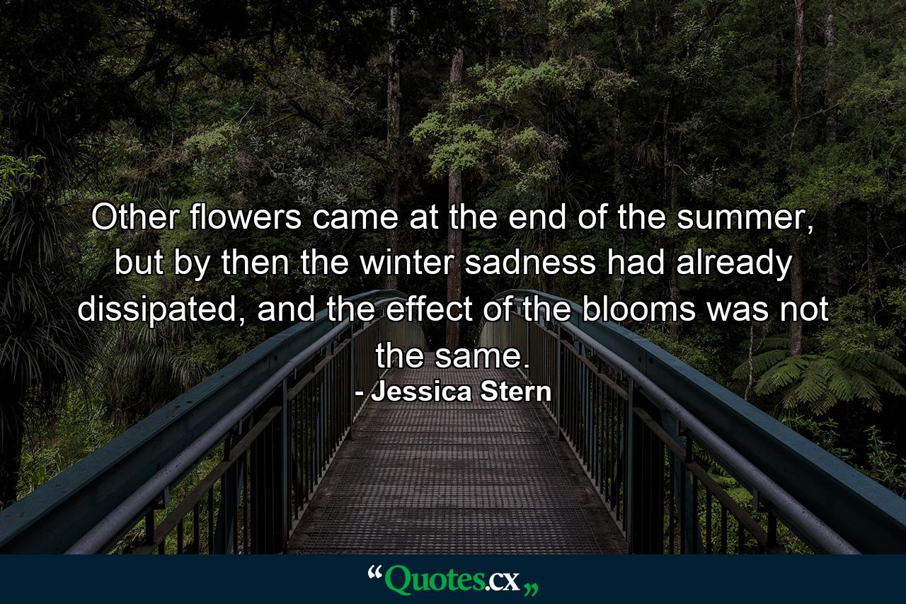 Other flowers came at the end of the summer, but by then the winter sadness had already dissipated, and the effect of the blooms was not the same. - Quote by Jessica Stern