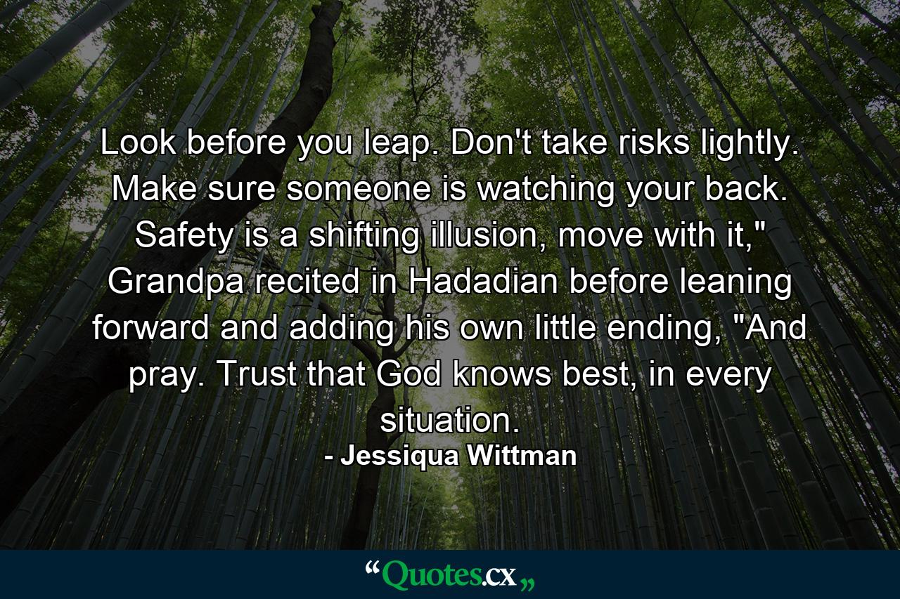 Look before you leap. Don't take risks lightly. Make sure someone is watching your back. Safety is a shifting illusion, move with it,