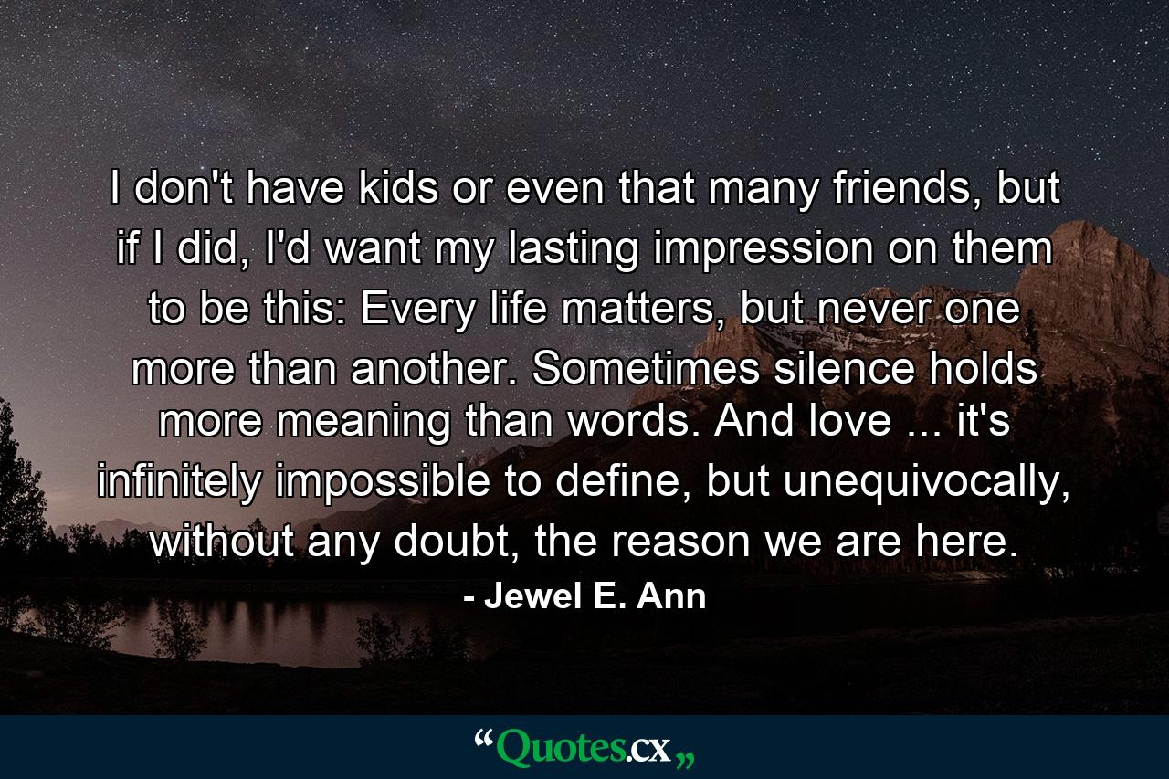 I don't have kids or even that many friends, but if I did, I'd want my lasting impression on them to be this: Every life matters, but never one more than another. Sometimes silence holds more meaning than words. And love ... it's infinitely impossible to define, but unequivocally, without any doubt, the reason we are here. - Quote by Jewel E. Ann