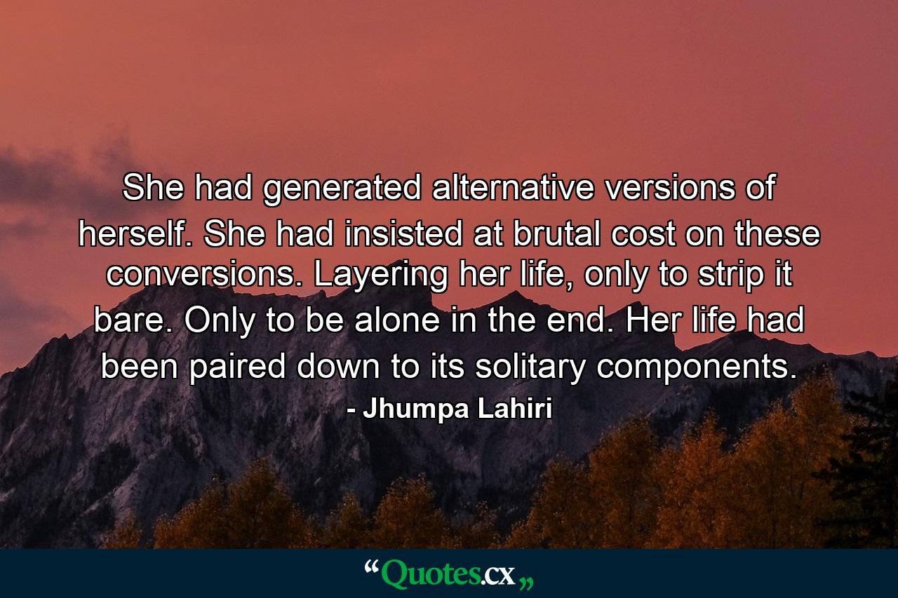 She had generated alternative versions of herself. She had insisted at brutal cost on these conversions. Layering her life, only to strip it bare. Only to be alone in the end. Her life had been paired down to its solitary components. - Quote by Jhumpa Lahiri