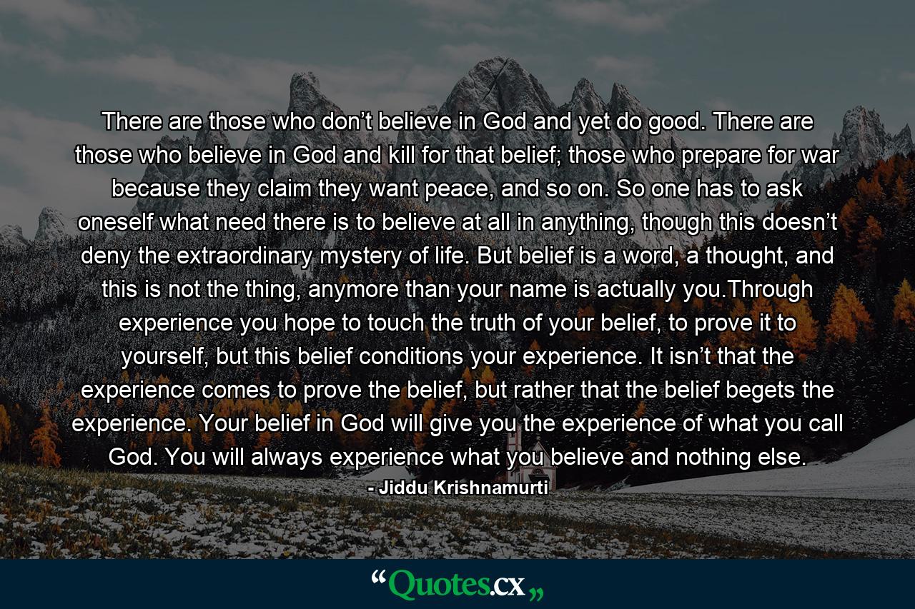 There are those who don’t believe in God and yet do good. There are those who believe in God and kill for that belief; those who prepare for war because they claim they want peace, and so on. So one has to ask oneself what need there is to believe at all in anything, though this doesn’t deny the extraordinary mystery of life. But belief is a word, a thought, and this is not the thing, anymore than your name is actually you.Through experience you hope to touch the truth of your belief, to prove it to yourself, but this belief conditions your experience. It isn’t that the experience comes to prove the belief, but rather that the belief begets the experience. Your belief in God will give you the experience of what you call God. You will always experience what you believe and nothing else. - Quote by Jiddu Krishnamurti