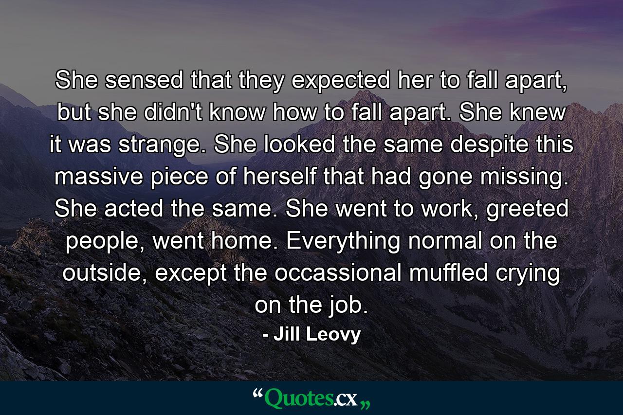 She sensed that they expected her to fall apart, but she didn't know how to fall apart. She knew it was strange. She looked the same despite this massive piece of herself that had gone missing. She acted the same. She went to work, greeted people, went home. Everything normal on the outside, except the occassional muffled crying on the job. - Quote by Jill Leovy