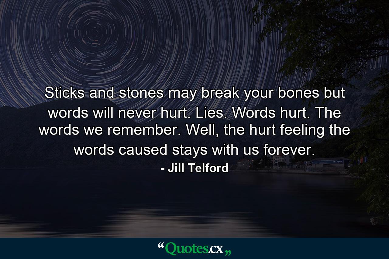 Sticks and stones may break your bones but words will never hurt. Lies. Words hurt. The words we remember. Well, the hurt feeling the words caused stays with us forever. - Quote by Jill Telford