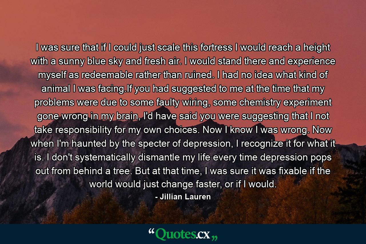 I was sure that if I could just scale this fortress I would reach a height with a sunny blue sky and fresh air. I would stand there and experience myself as redeemable rather than ruined. I had no idea what kind of animal I was facing.If you had suggested to me at the time that my problems were due to some faulty wiring, some chemistry experiment gone wrong in my brain, I'd have said you were suggesting that I not take responsibility for my own choices. Now I know I was wrong. Now when I'm haunted by the specter of depression, I recognize it for what it is. I don't systematically dismantle my life every time depression pops out from behind a tree. But at that time, I was sure it was fixable if the world would just change faster, or if I would. - Quote by Jillian Lauren